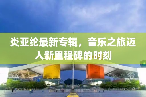炎亞綸最新專(zhuān)輯,音樂(lè)之旅邁入新里程碑的時(shí)刻