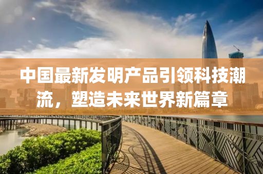 中國最新發明產品引領科技潮流,塑造未來世界新篇章