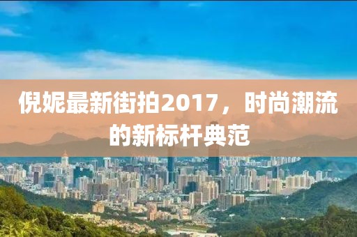 倪妮最新街拍2017,時尚潮流的新標桿典范