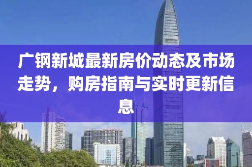 廣鋼新城最新房價動態及市場走勢,購房指南與實時更新信息