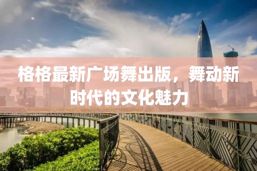 格格最新廣場舞出版,舞動新時代的文化魅力