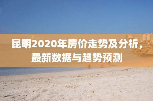 昆明2020年房價走勢及分析,最新數據與趨勢預測