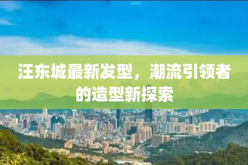 汪東城最新發型,潮流引領者的造型新探索
