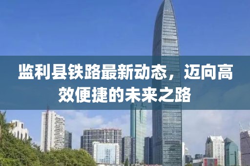 監(jiān)利縣鐵路最新動態(tài),邁向高效便捷的未來之路
