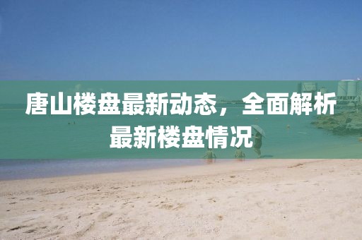唐山樓盤最新動態,全面解析最新樓盤情況