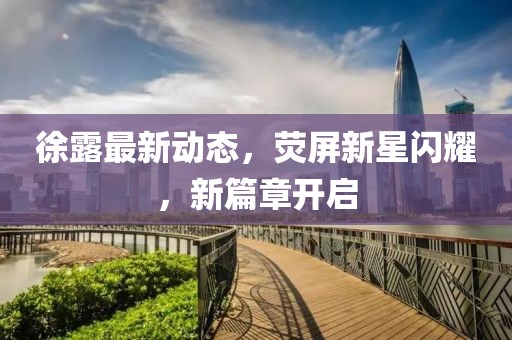 徐露最新動態,熒屏新星閃耀,新篇章開啟