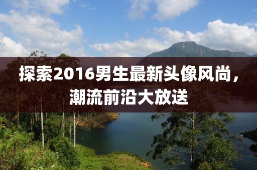探索2016男生最新頭像風(fēng)尚,潮流前沿大放送