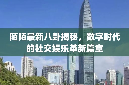 陌陌最新八卦揭秘,數字時代的社交娛樂革新篇章