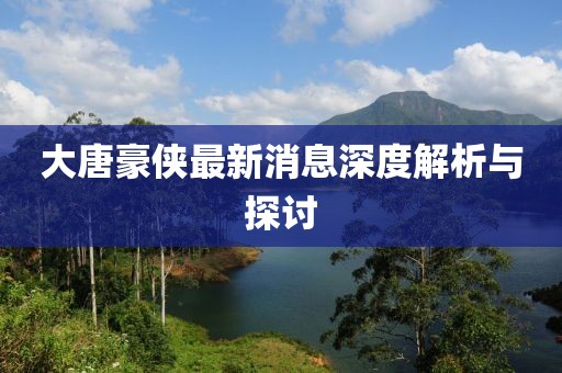 大唐豪俠最新消息深度解析與探討