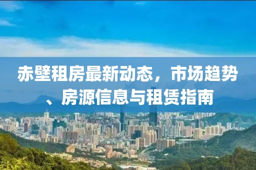 赤壁租房最新動態，市場趨勢、房源信息與租賃指南