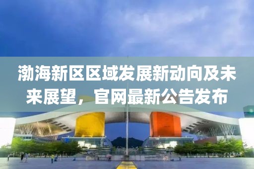 渤海新區區域發展新動向及未來展望,官網最新公告發布