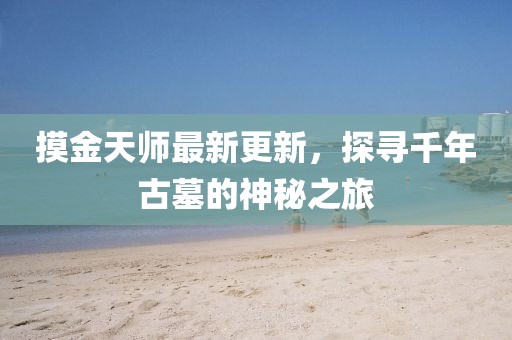 摸金天師最新更新,探尋千年古墓的神秘之旅