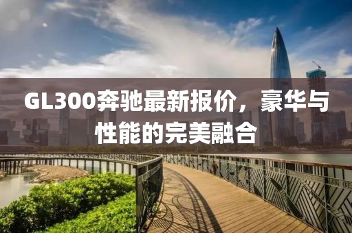 GL300奔馳最新報價,豪華與性能的完美融合