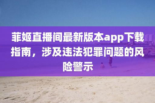 菲姬直播間最新版本app下載指南,涉及違法犯罪問題的風險警示