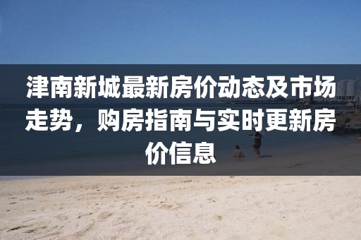 津南新城最新房價動態及市場走勢,購房指南與實時更新房價信息