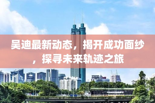 吳迪最新動(dòng)態(tài),揭開成功面紗,探尋未來軌跡之旅