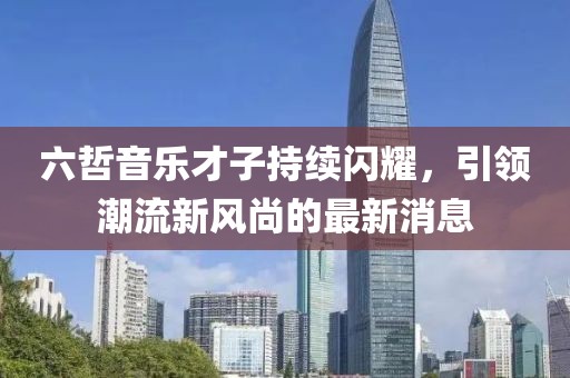 六哲音樂才子持續(xù)閃耀,引領(lǐng)潮流新風尚的最新消息