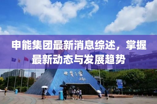 申能集團最新消息綜述,掌握最新動態與發展趨勢