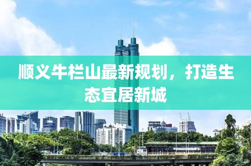 順義牛欄山最新規劃,打造生態宜居新城