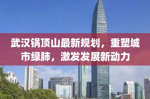 武漢鍋頂山最新規劃,重塑城市綠肺,激發發展新動力