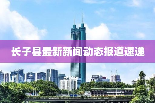 長(zhǎng)子縣最新新聞動(dòng)態(tài)報(bào)道速遞