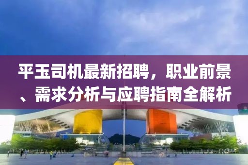 平玉司機最新招聘,職業(yè)前景、需求分析與應聘指南全解析
