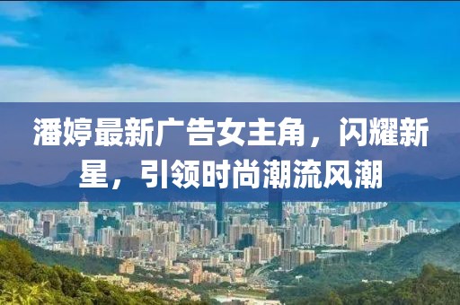 潘婷最新廣告女主角,閃耀新星,引領(lǐng)時尚潮流風(fēng)潮