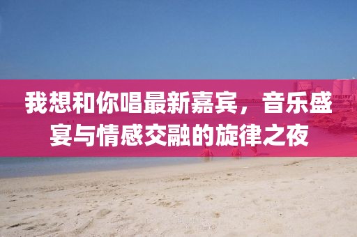 我想和你唱最新嘉賓,音樂盛宴與情感交融的旋律之夜