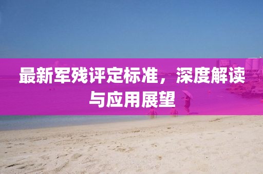 最新軍殘評定標準,深度解讀與應用展望