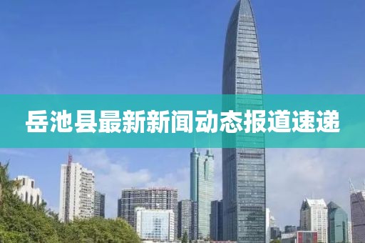 岳池縣最新新聞動態報道速遞