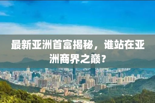 最新亞洲首富揭秘,誰站在亞洲商界之巔?