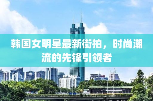 韓國(guó)女明星最新街拍,時(shí)尚潮流的先鋒引領(lǐng)者