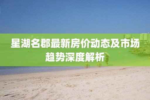 星湖名郡最新房價動態及市場趨勢深度解析