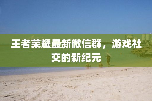 王者榮耀最新微信群，游戲社交的新紀元