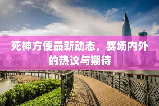 死神方便最新動態,賽場內外的熱議與期待