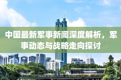 中國最新軍事新聞深度解析,軍事動態與戰略走向探討
