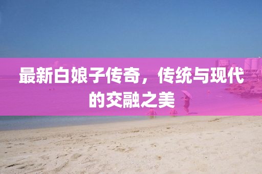 最新白娘子傳奇,傳統(tǒng)與現(xiàn)代的交融之美