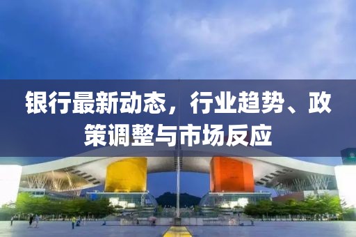 銀行最新動態(tài),行業(yè)趨勢、政策調(diào)整與市場反應(yīng)