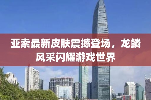 亞索最新皮膚震撼登場,龍鱗風(fēng)采閃耀游戲世界
