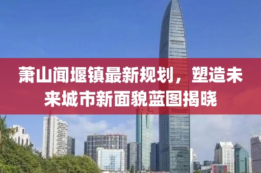 蕭山聞堰鎮最新規劃,塑造未來城市新面貌藍圖揭曉