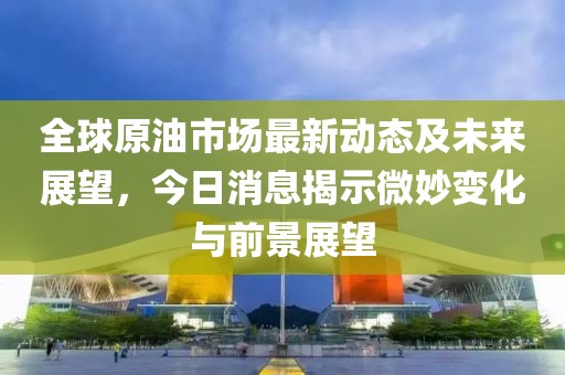 全球原油市場(chǎng)最新動(dòng)態(tài)及未來(lái)展望,今日消息揭示微妙變化與前景展望