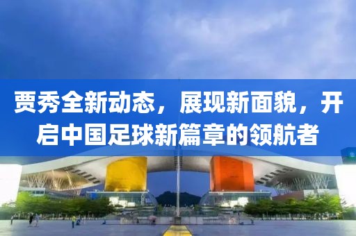 賈秀全新動態,展現新面貌,開啟中國足球新篇章的領航者