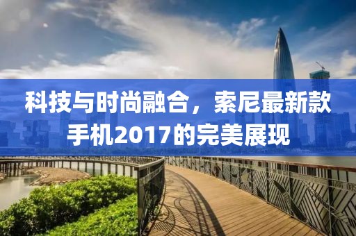 科技與時(shí)尚融合,索尼最新款手機(jī)2017的完美展現(xiàn)