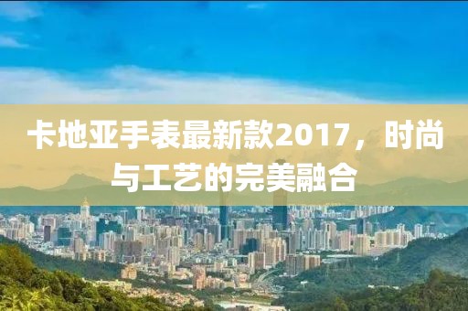 卡地亞手表最新款2017,時(shí)尚與工藝的完美融合