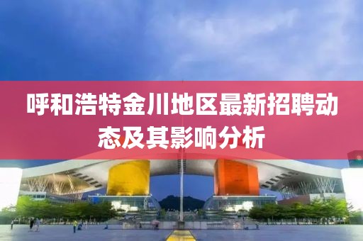 呼和浩特金川地區(qū)最新招聘動態(tài)及其影響分析