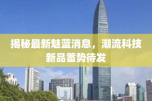 揭秘最新魅藍消息,潮流科技新品蓄勢待發