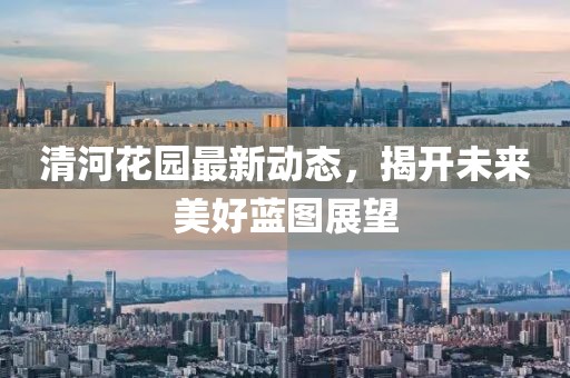 清河花園最新動態,揭開未來美好藍圖展望