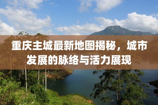 重慶主城最新地圖揭秘,城市發展的脈絡與活力展現