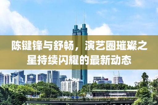陳鍵鋒與舒暢,演藝圈璀璨之星持續(xù)閃耀的最新動(dòng)態(tài)