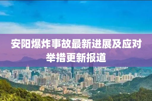 安陽(yáng)爆炸事故最新進(jìn)展及應(yīng)對(duì)舉措更新報(bào)道